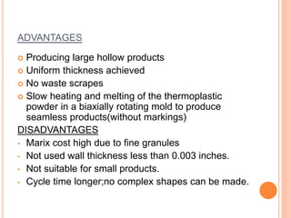 ADVANTAGES 
 Producing large hollow products 
 Uniform thickness achieved 
 No waste scrapes 
 Slow heating and melting of the thermoplastic 
powder in a biaxially rotating mold to produce 
seamless products(without markings) 
DISADVANTAGES 
• Marix cost high due to fine granules 
• Not used wall thickness less than 0.003 inches. 
• Not suitable for small products. 
• Cycle time longer;no complex shapes can be made. 
 