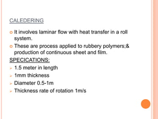 CALEDERING 
 It involves laminar flow with heat transfer in a roll 
system. 
 These are process applied to rubbery polymers;& 
production of continuous sheet and film. 
SPECICATIONS: 
 1.5 meter in length 
 1mm thickness 
 Diameter 0.5-1m 
 Thickness rate of rotation 1m/s 
 