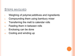 STEPS INVOLVED 
i. Weighing of polymer,additives and ingredients 
ii. Compounding them using bambury mixer 
iii. Transferring the melt to calendar rolls 
iv. Feeding them in between rolls 
v. Enclosing can be done 
vi. Cooling and winding up 
 