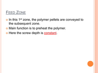 FEED ZONE
 In this 1st zone, the polymer pellets are conveyed to
the subsequent zone.
 Main function is to preheat the polymer.
 Here the screw depth is constant.
 
