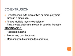 CO-EXTRUSION
 Simultaneous extrusion of two or more polymers
through a single die.
 Allows multiple layers extrusion of
films,sheets,pipes and mostly in packing industry.
ADVANTAGES:
• Reduced material
• Processing cost improved
• Moreuniform distribution temperature.
 