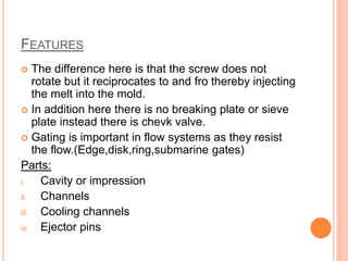 FEATURES
 The difference here is that the screw does not
rotate but it reciprocates to and fro thereby injecting
the melt into the mold.
 In addition here there is no breaking plate or sieve
plate instead there is chevk valve.
 Gating is important in flow systems as they resist
the flow.(Edge,disk,ring,submarine gates)
Parts:
i. Cavity or impression
ii. Channels
iii. Cooling channels
iv. Ejector pins
 