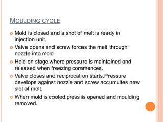 MOULDING CYCLE
 Mold is closed and a shot of melt is ready in
injection unit.
 Valve opens and screw forces the melt through
nozzle into mold.
 Hold on stage,where pressure is maintained and
released when freezing commences.
 Valve closes and reciprocation starts.Pressure
develops against nozzle and screw accumultes new
slot of melt.
 When mold is cooled,press is opened and moulding
removed.
 