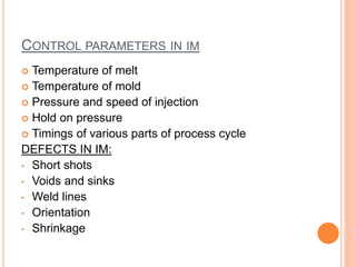 CONTROL PARAMETERS IN IM
 Temperature of melt
 Temperature of mold
 Pressure and speed of injection
 Hold on pressure
 Timings of various parts of process cycle
DEFECTS IN IM:
• Short shots
• Voids and sinks
• Weld lines
• Orientation
• Shrinkage
 