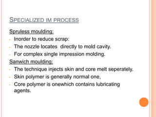 SPECIALIZED IM PROCESS
Spruless moulding:
• Inorder to reduce scrap:
• The nozzle locates directly to mold cavity.
• For complex single impression molding.
Sanwich moulding:
• The technique injects skin and core melt seperately.
• Skin polymer is generally normal one,
• Core polymer is onewhich contains lubricating
agents.
 
