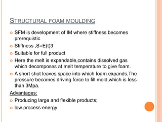STRUCTURAL FOAM MOULDING
 SFM is development of IM where stiffness becomes
prerequistic
 Stiffness ,S=E(t)3
 Suitable for full product
 Here the melt is expandable,contains dissolved gas
which decomposes at melt temperature to give foam.
 A short shot leaves space into which foam expands.The
pressure becomes driving force to fill mold,which is less
than 3Mpa.
Advantages:
 Producing large and flexible products;
 low process energy:
 