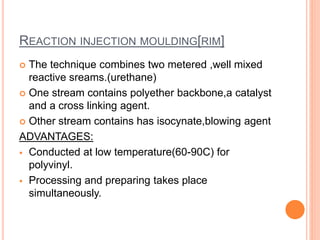 REACTION INJECTION MOULDING[RIM]
 The technique combines two metered ,well mixed
reactive sreams.(urethane)
 One stream contains polyether backbone,a catalyst
and a cross linking agent.
 Other stream contains has isocynate,blowing agent
ADVANTAGES:
 Conducted at low temperature(60-90C) for
polyvinyl.
 Processing and preparing takes place
simultaneously.
 