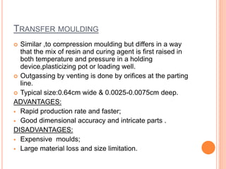TRANSFER MOULDING
 Similar ,to compression moulding but differs in a way
that the mix of resin and curing agent is first raised in
both temperature and pressure in a holding
device,plasticizing pot or loading well.
 Outgassing by venting is done by orifices at the parting
line.
 Typical size:0.64cm wide & 0.0025-0.0075cm deep.
ADVANTAGES:
 Rapid production rate and faster;
 Good dimensional accuracy and intricate parts .
DISADVANTAGES:
 Expensive moulds;
 Large material loss and size limitation.
 