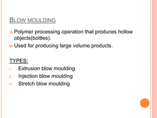 BLOW MOULDING
 Polymer processing operation that produces hollow
objects(bottles).
 Used for producing large volume products.
TYPES:
i. Extrusion blow moulding
ii. Injection blow moulding
iii. Stretch blow moulding
 