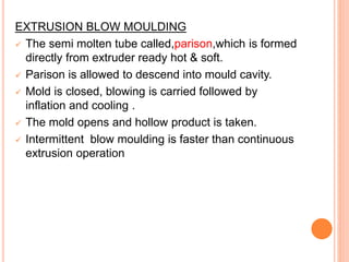 EXTRUSION BLOW MOULDING
 The semi molten tube called,parison,which is formed
directly from extruder ready hot & soft.
 Parison is allowed to descend into mould cavity.
 Mold is closed, blowing is carried followed by
inflation and cooling .
 The mold opens and hollow product is taken.
 Intermittent blow moulding is faster than continuous
extrusion operation
 