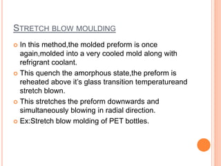 STRETCH BLOW MOULDING
 In this method,the molded preform is once
again,molded into a very cooled mold along with
refrigrant coolant.
 This quench the amorphous state,the preform is
reheated above it’s glass transition temperatureand
stretch blown.
 This stretches the preform downwards and
simultaneously blowing in radial direction.
 Ex:Stretch blow molding of PET bottles.
 