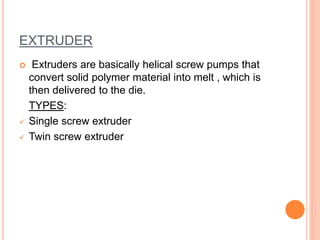 EXTRUDER
 Extruders are basically helical screw pumps that
convert solid polymer material into melt , which is
then delivered to the die.
TYPES:
 Single screw extruder
 Twin screw extruder
 