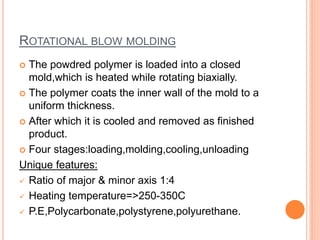 ROTATIONAL BLOW MOLDING
 The powdred polymer is loaded into a closed
mold,which is heated while rotating biaxially.
 The polymer coats the inner wall of the mold to a
uniform thickness.
 After which it is cooled and removed as finished
product.
 Four stages:loading,molding,cooling,unloading
Unique features:
 Ratio of major & minor axis 1:4
 Heating temperature=>250-350C
 P.E,Polycarbonate,polystyrene,polyurethane.
 