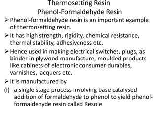 Thermosetting Resin
Phenol-Formaldehyde Resin
Phenol-formaldehyde resin is an important example
of thermosetting resin.
It has high strength, rigidity, chemical resistance,
thermal stability, adhesiveness etc.
Hence used in making electrical switches, plugs, as
binder in plywood manufacture, moulded products
like cabinets of electronic consumer durables,
varnishes, lacquers etc.
It is manufactured by
(i) a single stage process involving base catalysed
addition of formaldehyde to phenol to yield phenol-
formaldehyde resin called Resole
 