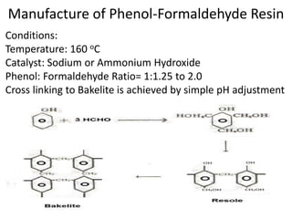 Manufacture of Phenol-Formaldehyde Resin
Conditions:
Temperature: 160 oC
Catalyst: Sodium or Ammonium Hydroxide
Phenol: Formaldehyde Ratio= 1:1.25 to 2.0
Cross linking to Bakelite is achieved by simple pH adjustment
 