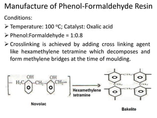 Manufacture of Phenol-Formaldehyde Resin
Conditions:
 Temperature: 100 oC; Catalyst: Oxalic acid
 Phenol:Formaldehyde = 1:0.8
 Crosslinking is achieved by adding cross linking agent
like hexamethylene tetramine which decomposes and
form methylene bridges at the time of moulding.
 