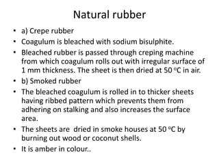 Natural rubber
• a) Crepe rubber
• Coagulum is bleached with sodium bisulphite.
• Bleached rubber is passed through creping machine
from which coagulum rolls out with irregular surface of
1 mm thickness. The sheet is then dried at 50 oC in air.
• b) Smoked rubber
• The bleached coagulum is rolled in to thicker sheets
having ribbed pattern which prevents them from
adhering on stalking and also increases the surface
area.
• The sheets are dried in smoke houses at 50 oC by
burning out wood or coconut shells.
• It is amber in colour..
 