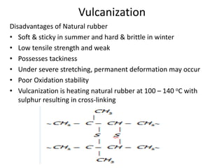Vulcanization
Disadvantages of Natural rubber
• Soft & sticky in summer and hard & brittle in winter
• Low tensile strength and weak
• Possesses tackiness
• Under severe stretching, permanent deformation may occur
• Poor Oxidation stability
• Vulcanization is heating natural rubber at 100 – 140 oC with
sulphur resulting in cross-linking
 