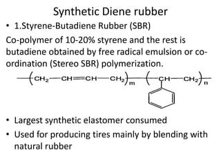 Synthetic Diene rubber
• 1.Styrene-Butadiene Rubber (SBR)
Co-polymer of 10-20% styrene and the rest is
butadiene obtained by free radical emulsion or co-
ordination (Stereo SBR) polymerization.
• Largest synthetic elastomer consumed
• Used for producing tires mainly by blending with
natural rubber
 