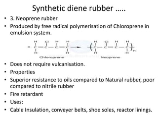 Synthetic diene rubber …..
• 3. Neoprene rubber
• Produced by free radical polymerisation of Chloroprene in
emulsion system.
• Does not require vulcanisation.
• Properties
• Superior resistance to oils compared to Natural rubber, poor
compared to nitrile rubber
• Fire retardant
• Uses:
• Cable Insulation, conveyer belts, shoe soles, reactor linings.
 
