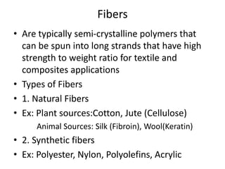 Fibers
• Are typically semi-crystalline polymers that
can be spun into long strands that have high
strength to weight ratio for textile and
composites applications
• Types of Fibers
• 1. Natural Fibers
• Ex: Plant sources:Cotton, Jute (Cellulose)
Animal Sources: Silk (Fibroin), Wool(Keratin)
• 2. Synthetic fibers
• Ex: Polyester, Nylon, Polyolefins, Acrylic
 