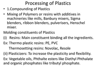 Processing of Plastics
• 1.Compounding of Plastics
• Mixing of Polymers or resins with additives in
machineries like mills, Banbury mixers, Sigma
blenders, ribbon blenders, pulverisers, Henschel
mixer.
Molding constituents of Plastics
(i) Resins: Main constituent binding all the ingredients.
Ex: Thermo plastic resins: PE, PVC
Thermosetting resins: Novolac, Resole
(ii) Plasticizers: To increase the plasticity and flexibility.
Ex: Vegetable oils, Phthalte esters like Diethyl Phthalate
and organic phosphates like tributyl phosphate.
 