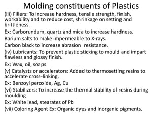 Molding constituents of Plastics
(iii) Fillers: To increase hardness, tensile strength, finish,
workability and to reduce cost, shrinkage on setting and
brittleness.
Ex: Carborundum, quartz and mica to increase hardness.
Barium salts to make impermeable to X-rays.
Carbon black to increase abrasion resistance.
(iv) Lubricants: To prevent plastic sticking to mould and impart
flawless and glossy finish.
Ex: Wax, oil, soaps
(v) Catalysts or accelerators: Added to thermosetting resins to
accelerate cross-linking.
Ex: Benzoyl peroxide, Ag, Cu
(vi) Stabilizers: To increase the thermal stability of resins during
moulding
Ex: White lead, stearates of Pb
(vii) Coloring Agent Ex: Organic dyes and inorganic pigments.
 