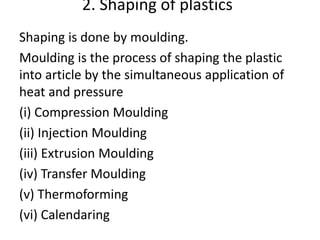 2. Shaping of plastics
Shaping is done by moulding.
Moulding is the process of shaping the plastic
into article by the simultaneous application of
heat and pressure
(i) Compression Moulding
(ii) Injection Moulding
(iii) Extrusion Moulding
(iv) Transfer Moulding
(v) Thermoforming
(vi) Calendaring
 