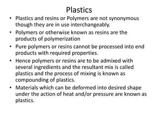 Plastics
• Plastics and resins or Polymers are not synonymous
though they are in use interchangeably.
• Polymers or otherwise known as resins are the
products of polymerization
• Pure polymers or resins cannot be processed into end
products with required properties.
• Hence polymers or resins are to be admixed with
several ingredients and the resultant mix is called
plastics and the process of mixing is known as
compounding of plastics.
• Materials which can be deformed into desired shape
under the action of heat and/or pressure are known as
plastics.
 