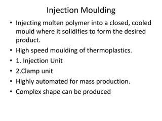 Injection Moulding
• Injecting molten polymer into a closed, cooled
mould where it solidifies to form the desired
product.
• High speed moulding of thermoplastics.
• 1. Injection Unit
• 2.Clamp unit
• Highly automated for mass production.
• Complex shape can be produced
 