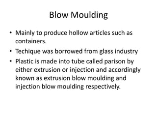 Blow Moulding
• Mainly to produce hollow articles such as
containers.
• Techique was borrowed from glass industry
• Plastic is made into tube called parison by
either extrusion or injection and accordingly
known as extrusion blow moulding and
injection blow moulding respectively.
 
