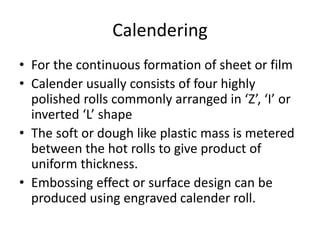 Calendering
• For the continuous formation of sheet or film
• Calender usually consists of four highly
polished rolls commonly arranged in ‘Z’, ‘I’ or
inverted ‘L’ shape
• The soft or dough like plastic mass is metered
between the hot rolls to give product of
uniform thickness.
• Embossing effect or surface design can be
produced using engraved calender roll.
 