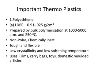 Important Thermo Plastics
• 1.Polyethhene
• (a) LDPE – 0.91-.925 g/cm3
• Prepared by bulk polymerisation at 1000-5000
atm. and 250 oC.
• Non-Polar, Chemically inert
• Tough and flexible
• Low crystallinity and low softening temperature.
• Uses: Films, carry bags, toys, domestic moulded
articles,
 