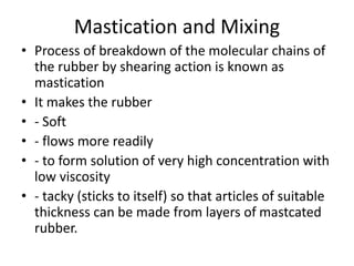 Mastication and Mixing
• Process of breakdown of the molecular chains of
the rubber by shearing action is known as
mastication
• It makes the rubber
• - Soft
• - flows more readily
• - to form solution of very high concentration with
low viscosity
• - tacky (sticks to itself) so that articles of suitable
thickness can be made from layers of mastcated
rubber.
 