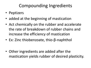 Compounding Ingredients
• Peptizers
• added at the beginning of mastication
• Act chemically on the rubber and accelerate
the rate of breakdown of rubber chains and
increase the efficiency of mastication
• Ex: Zinc thiobenzoate, thio-β-naphthol
• Other ingredients are added after the
mastication yields rubber of desired plasticity.
 