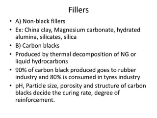 Fillers
• A) Non-black fillers
• Ex: China clay, Magnesium carbonate, hydrated
alumina, silicates, silica
• B) Carbon blacks
• Produced by thermal decomposition of NG or
liquid hydrocarbons
• 90% of carbon black produced goes to rubber
industry and 80% is consumed in tyres industry
• pH, Particle size, porosity and structure of carbon
blacks decide the curing rate, degree of
reinforcement.
 