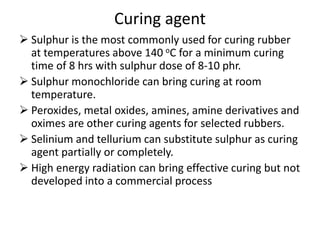 Curing agent
 Sulphur is the most commonly used for curing rubber
at temperatures above 140 oC for a minimum curing
time of 8 hrs with sulphur dose of 8-10 phr.
 Sulphur monochloride can bring curing at room
temperature.
 Peroxides, metal oxides, amines, amine derivatives and
oximes are other curing agents for selected rubbers.
 Selinium and tellurium can substitute sulphur as curing
agent partially or completely.
 High energy radiation can bring effective curing but not
developed into a commercial process
 