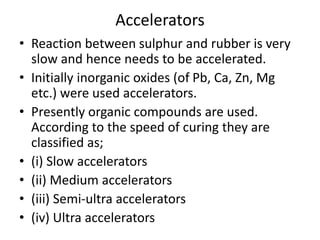Accelerators
• Reaction between sulphur and rubber is very
slow and hence needs to be accelerated.
• Initially inorganic oxides (of Pb, Ca, Zn, Mg
etc.) were used accelerators.
• Presently organic compounds are used.
According to the speed of curing they are
classified as;
• (i) Slow accelerators
• (ii) Medium accelerators
• (iii) Semi-ultra accelerators
• (iv) Ultra accelerators
 