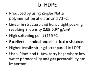 b. HDPE
• Produced by using Zeigler Natta
polymerisation at 6 atm and 70 oC.
• Linear in structure and hence tight packing
resulting in density 0.95-0.97 g/cm3
• High softening point (135 oC)
• Excellent chemical and electrical resistance.
• Higher tensile strength compared to LDPE
• Uses: Pipes and tubes, carry bags where low
water permeability and gas permeability are
important
 
