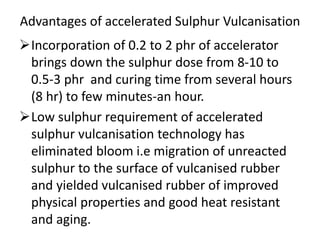 Advantages of accelerated Sulphur Vulcanisation
Incorporation of 0.2 to 2 phr of accelerator
brings down the sulphur dose from 8-10 to
0.5-3 phr and curing time from several hours
(8 hr) to few minutes-an hour.
Low sulphur requirement of accelerated
sulphur vulcanisation technology has
eliminated bloom i.e migration of unreacted
sulphur to the surface of vulcanised rubber
and yielded vulcanised rubber of improved
physical properties and good heat resistant
and aging.
 