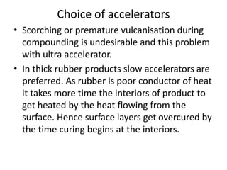 Choice of accelerators
• Scorching or premature vulcanisation during
compounding is undesirable and this problem
with ultra accelerator.
• In thick rubber products slow accelerators are
preferred. As rubber is poor conductor of heat
it takes more time the interiors of product to
get heated by the heat flowing from the
surface. Hence surface layers get overcured by
the time curing begins at the interiors.
 