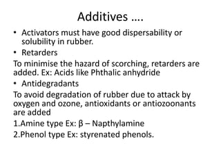 Additives ….
• Activators must have good dispersability or
solubility in rubber.
• Retarders
To minimise the hazard of scorching, retarders are
added. Ex: Acids like Phthalic anhydride
• Antidegradants
To avoid degradation of rubber due to attack by
oxygen and ozone, antioxidants or antiozoonants
are added
1.Amine type Ex: β – Napthylamine
2.Phenol type Ex: styrenated phenols.
 