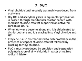 2. PVC
• Vinyl cholride until recently was mainly produced from
acetylene
• Dry HCl and acetylene gases in equimolar proposition
is passed through multitubular reactor packed with
mercuric chloride catalyst supported on activated
carbon at 100 oC.
• When ethylene become abundant, it is chlorinated to
dichloroethane and it is cracked into Vinyl chloride and
HCl.
• Ethylene is also oxichlorinated to dichloroethane in the
presence of copper chloride catalyst followed by
cracking to vinyl chloride.
• PVC is mostly produced by emulsion and suspension
polymerisation of vinyl chloride in water using free
radical initiator.
 
