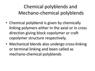 Chemical polyblends and
Mechano-chemical polyblends
• Chemical polyblend is given by chemically
linking polymers either in the axial or in cross
direction giving block copolymer or craft
copolymer structure respectively.
• Mechanical blends also undergo cross-linking
or terminal linking and been called as
mechano-chemical polyblends
 