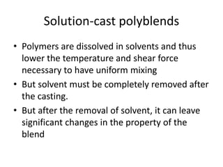 Solution-cast polyblends
• Polymers are dissolved in solvents and thus
lower the temperature and shear force
necessary to have uniform mixing
• But solvent must be completely removed after
the casting.
• But after the removal of solvent, it can leave
significant changes in the property of the
blend
 