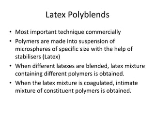 Latex Polyblends
• Most important technique commercially
• Polymers are made into suspension of
microspheres of specific size with the help of
stabilisers (Latex)
• When different latexes are blended, latex mixture
containing different polymers is obtained.
• When the latex mixture is coagulated, intimate
mixture of constituent polymers is obtained.
 