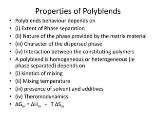 Properties of Polyblends
• Polyblends behaviour depends on
• (i) Extent of Phase separation
• (ii) Nature of the phase provided by the matrix material
• (iii) Character of the dispersed phase
• (iv) Interaction between the constituting polymers
• A polyblend is homogeneous or heterogeneous (ie
phase separated) depends on
• (i) kinetics of mixing
• (ii) Mixing temperature
• (iii) presence of solvent and additives
• (iv) Theromodynamics
• ∆Gm = ∆Hm - T ∆Sm
 