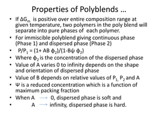 Properties of Polyblends …
• If ∆Gm is positive over entire composition range at
given temperature, two polymers in the poly blend will
separate into pure phases of each polymer.
• For immiscible polyblend giving continuous phase
(Phase 1) and dispersed phase (Phase 2)
• P/P1 = (1+ AB φ2)/(1-Bψ φ2)
• Where φ2 is the concentration of the dispersed phase
• Value of A varies 0 to infinity depends on the shape
and orientation of dispersed phase
• Value of B depends on relative values of P1, P2 and A
• Ψ is a reduced concentration which is a function of
maximum packing fraction
• When A 0, dispersed phase is soft and
• A infinity, dispersed phase is hard.
 