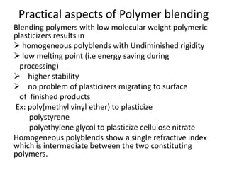 Practical aspects of Polymer blending
Blending polymers with low molecular weight polymeric
plasticizers results in
 homogeneous polyblends with Undiminished rigidity
 low melting point (i.e energy saving during
processing)
 higher stability
 no problem of plasticizers migrating to surface
of finished products
Ex: poly(methyl vinyl ether) to plasticize
polystyrene
polyethylene glycol to plasticize cellulose nitrate
Homogeneous polyblends show a single refractive index
which is intermediate between the two constituting
polymers.
 