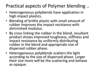 Practical aspects of Polymer blending ..
• Heterogeneous polyblends have application in
high impact plastics.
• Blending of brittle plastic with small amount of
rubber improves the impact resistance with
diminished modulus.
• By cross linking the rubber in the blend, resultant
product shows improved toughness, stiffness and
impact resistance by uniformly distributing
rubber in the blend and appropriate size of
dispersed rubber phase.
• Heterogeneous polyblends scatters the light
according to the size of dispersed phase. Larger
their size more will be the scattering and behave
as opaque.
 
